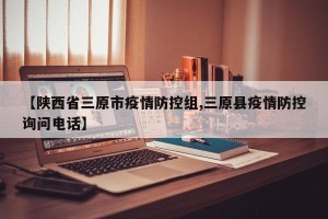 【陕西省三原市疫情防控组,三原县疫情防控询问电话】
