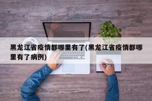 黑龙江省疫情都哪里有了(黑龙江省疫情都哪里有了病例)