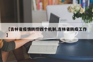 【吉林省疫情防控四个机制,吉林省防疫工作】