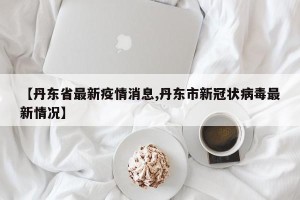 【丹东省最新疫情消息,丹东市新冠状病毒最新情况】