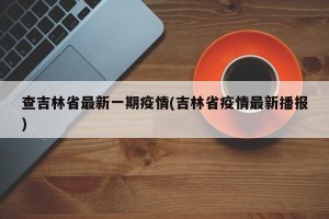 查吉林省最新一期疫情(吉林省疫情最新播报)