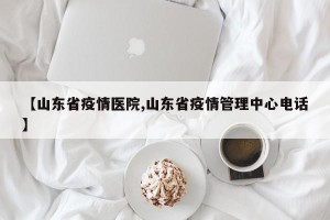【山东省疫情医院,山东省疫情管理中心电话】