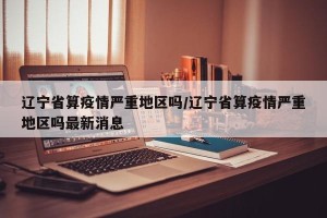 辽宁省算疫情严重地区吗/辽宁省算疫情严重地区吗最新消息