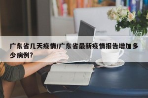 广东省几天疫情/广东省最新疫情报告增加多少病例?
