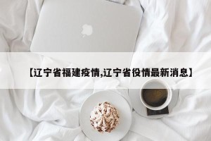 【辽宁省福建疫情,辽宁省役情最新消息】