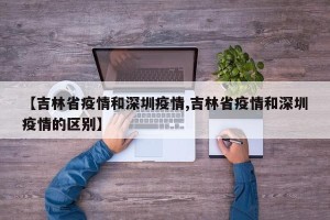 【吉林省疫情和深圳疫情,吉林省疫情和深圳疫情的区别】