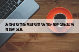 海南省疫情乐东县疫情/海南乐东新型冠状病毒最新消息