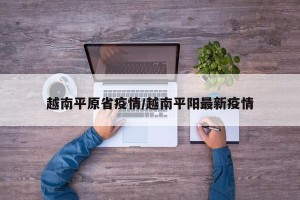 越南平原省疫情/越南平阳最新疫情