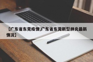 【广东省东莞疫情,广东省东莞新型肺炎最新情况】