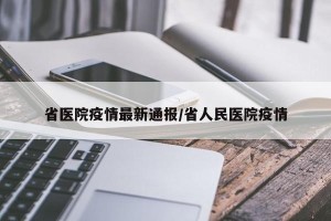 省医院疫情最新通报/省人民医院疫情
