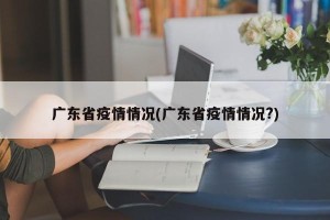 广东省疫情情况(广东省疫情情况?)
