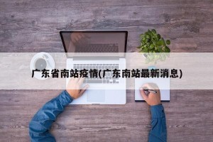 广东省南站疫情(广东南站最新消息)