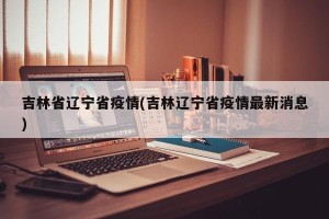 吉林省辽宁省疫情(吉林辽宁省疫情最新消息)