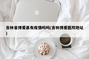 吉林省博爱县有疫情吗吗(吉林博爱医院地址)