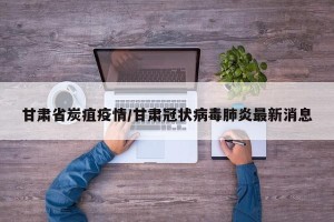 甘肃省炭疽疫情/甘肃冠状病毒肺炎最新消息