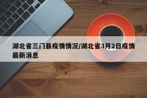 湖北省三门县疫情情况/湖北省3月2日疫情最新消息