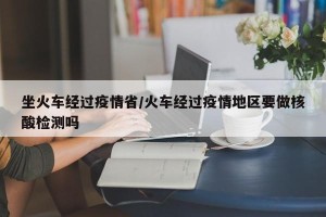 坐火车经过疫情省/火车经过疫情地区要做核酸检测吗