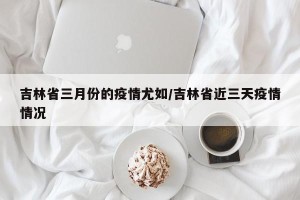 吉林省三月份的疫情尤如/吉林省近三天疫情情况