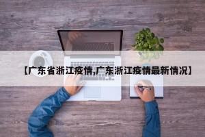 【广东省浙江疫情,广东浙江疫情最新情况】