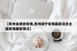 【贵州省威舍疫情,贵州威宁疫情最新消息全国疫情最新情况】
