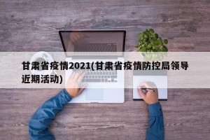 甘肃省疫情2021(甘肃省疫情防控局领导近期活动)