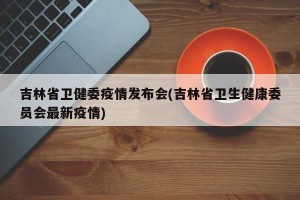 吉林省卫健委疫情发布会(吉林省卫生健康委员会最新疫情)