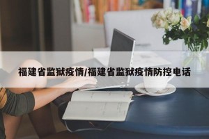 福建省监狱疫情/福建省监狱疫情防控电话