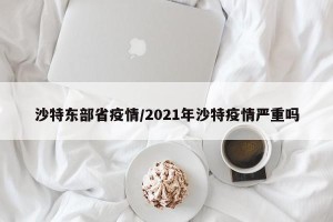 沙特东部省疫情/2021年沙特疫情严重吗