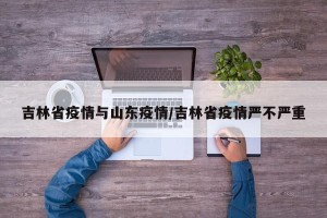 吉林省疫情与山东疫情/吉林省疫情严不严重