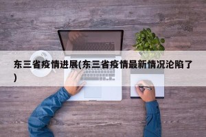 东三省疫情进展(东三省疫情最新情况沦陷了)