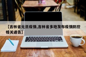 【吉林省元旦疫情,吉林省多地发布疫情防控相关通告】
