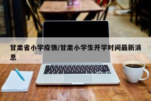 甘肃省小学疫情/甘肃小学生开学时间最新消息