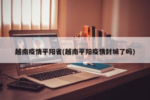越南疫情平阳省(越南平阳疫情封城了吗)