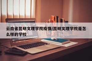 云南省昆明文理学院疫情/昆明文理学院是怎么样的学校