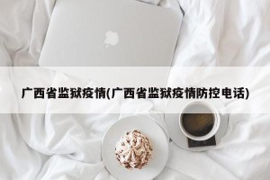 广西省监狱疫情(广西省监狱疫情防控电话)